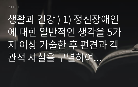 생활과 건강 ) 1) 정신장애인에 대한 일반적인 생각을 5가지 이상 기술한 후 편견과 객관적 사실을 구별하여 제시하고, 이에 대한 합리적 이유를 설명하시오2) 인식 개선을 위한 바람직한 방안을 5가지 이상 제시하시오.