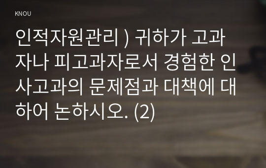 인적 자원 관리 ) 고과자나 피고과자로서 경험한 인사고과의 문제점과 대책에 대하어 논하시오. (2)