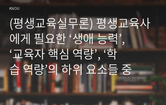 (평생교육실무론) 평생교육사에게 필요한 ‘생애 능력’, ‘교육자 핵심 역량’, ‘학습 역량’의 하위 요소들 중