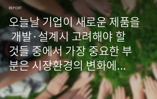 오늘날 기업이 새로운 제품을 개발·설계시 고려해야 할 것들 중에서 가장 중요한 부분은 시장환경의 변화에 잘 대응하는