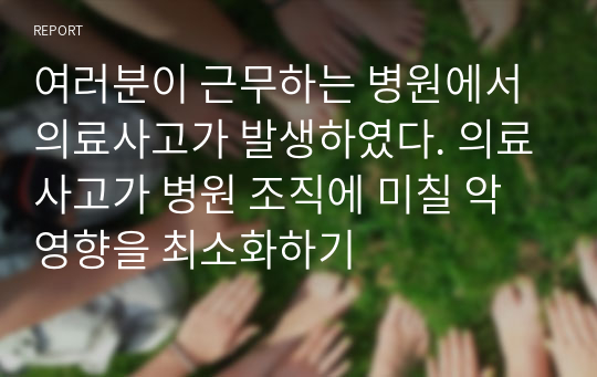 여러분이 근무하는 병원에서 의료사고가 발생하였다. 의료사고가 병원 조직에 미칠 악영향을 최소화하기