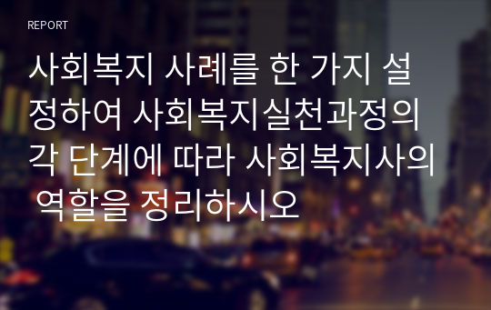 사회복지 사례를 한 가지 설정하여 사회복지실천과정의 각 단계에 따라 사회복지사의 역할을 정리하시오