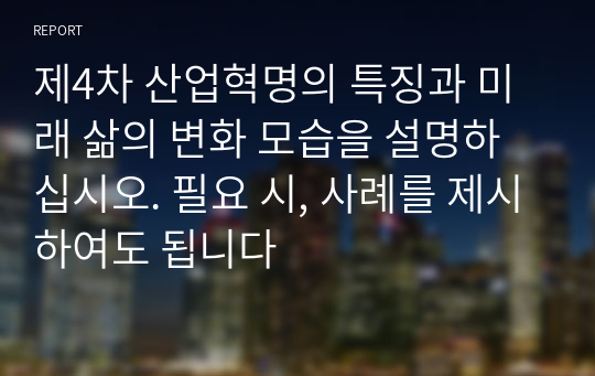 제4차 산업혁명의 특징과 미래 삶의 변화 모습을 설명하십시오. 필요 시, 사례를 제시하여도 됩니다