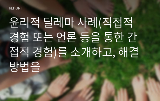 윤리적 딜레마 사례(직접적 경험 또는 언론 등을 통한 간접적 경험)를 소개하고, 해결방법을