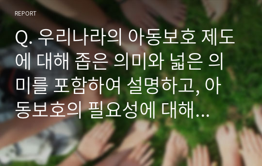 Q. 우리나라의 아동보호 제도에 대해 좁은 의미와 넓은 의미를 포함하여 설명하고, 아동보호의 필요성에 대해 학습자의 의견과 함께 작성하시오.