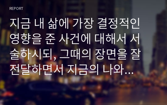 지금 내 삶에 가장 결정적인 영향을 준 사건에 대해서 서술하시되, 그때의 장면을 잘 전달하면서 지금의 나와 잘 연결이 되도록 써보세요