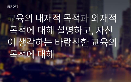 교육의 내재적 목적과 외재적 목적에 대해 설명하고, 자신이 생각하는 바람직한 교육의 목적에 대해