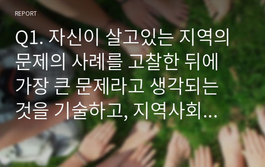 Q1. 자신이 살고있는 지역의 문제의 사례를 고찰한 뒤에 가장 큰 문제라고 생각되는 것을 기술하고, 지역사회복지이론을 바탕으로 해결할 수 있는 방안을 기술하시오. (60점)Q2. 본인이 거주하는 지자체의 지역사회복지관련 민관거버넌스 정책이나 사례 등을 탐구하여, 가장 인상적인 부분을 구체적으로 작성하고, 본인의 느낀 점을 기술하시오. (40점)