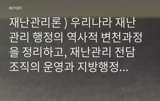 재난관리론 ) 우리나라 재난관리 행정 역사적 변천과정을 정리하고, 재난관리 전담조직의 운영과 지방행정과의 통합운영간 연계방안 서술하시오.