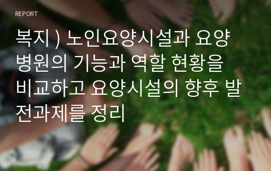 복지 ) 노인요양시설과 요양병원의 기능과 역할 현황을 비교하고 요양시설의 향후 발전과제를 정리