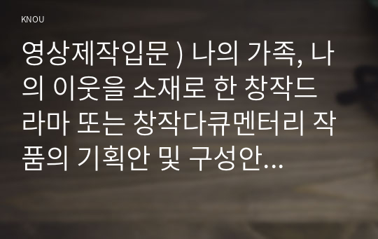 영상제작입문 ) 나의 가족, 나의 이웃을 소재로 한 창작드라마 또는 창작다큐멘터리 작품의 기획안 및 구성안을 작성하시오.