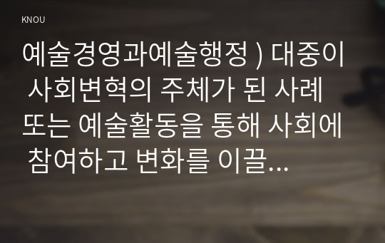 예술경영과예술행정 ) 대중이 사회변혁의 주체가 된 사례 또는 예술활동을 통해 사회에 참여하고 변화를 이끌어 낸 사례를 찾아 보고 그 사례에서 대중이 지향한 것은 무엇이며 그것을 어떤 방식으로 추구해 갔는지에 대해 분석