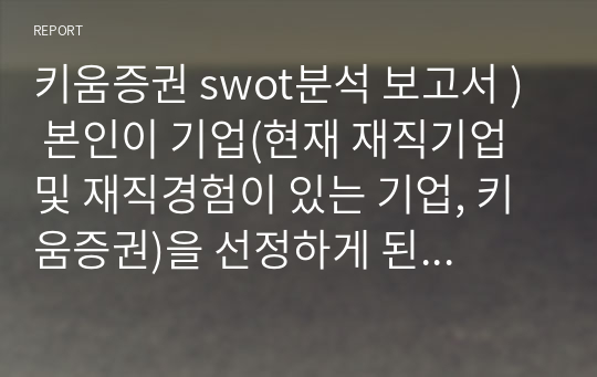 키움증권 swot분석 보고서 ) 본인이 기업(현재 재직기업 및 재직경험이 있는 기업, 키움증권)을 선정하게 된 이유와 선정기업에 대해서 간단히 소개하시오