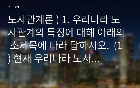 노사관계론 ) 1. 우리나라 노사관계의 특징에 대해 아래의 소제목에 따라 답하시오.  (1) 현재 우리나라 노사관계의 특징을 논하시오.