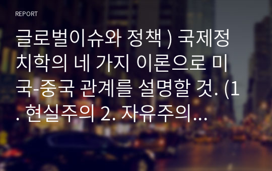 글로벌이슈와 정책 ) 국제정치학의 네 가지 이론으로 미국-중국 관계를 설명할 것. (1. 현실주의 2. 자유주의 3. 구성주의 4. 구조주의)