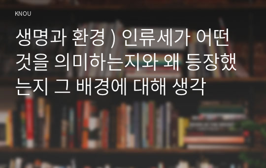 생명과 환경 ) 인류세가 어떤 것을 의미하는지와 왜 등장했는지 그 배경에 대해 생각