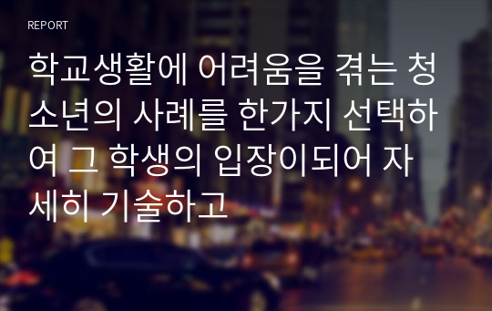 학교생활에 어려움을 겪는 청소년의 사례를 한가지 선택하여 그 학생의 입장이되어 자세히 기술하고