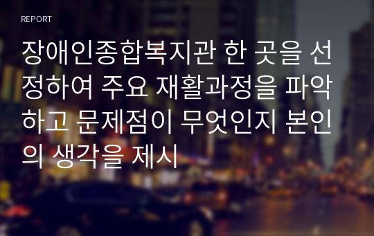 장애인종합복지관 한 곳을 선정하여 주요 재활과정을 파악하고 문제점이 무엇인지 본인의 생각을 제시