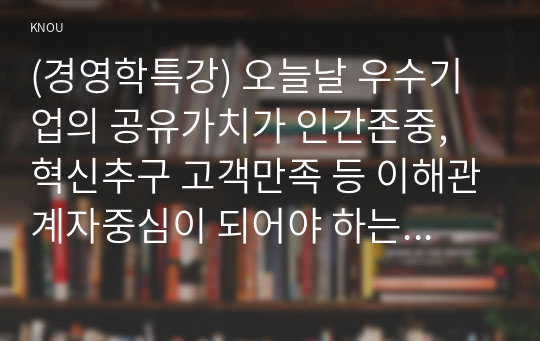 (경영학특강) 오늘날 우수기업의 공유가치가 인간존중, 혁신추구 고객만족 등 이해관계자중심이 되어야 하는 이유에