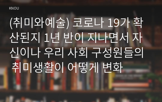 (취미와예술) 코로나 19가 확산된지 1년 반이 지나면서 자신이나 우리 사회 구성원들의 취미생활이 어떻게 변화