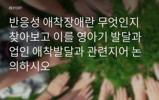 반응성 애착장애란 무엇인지 찾아보고 이를 영아기 발달과업인 애착발달과 관련지어 논의하시오