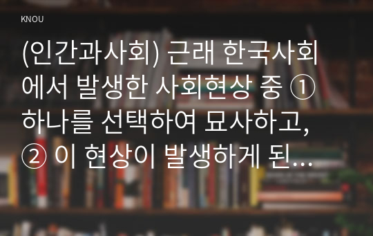 (인간과사회) 근래 한국사회에서 발생한 사회현상 중 ① 하나를 선택하여 묘사하고, ② 이 현상이 발생하게 된 사회구조적 요인을