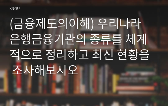 (금융제도의이해) 우리나라 은행금융기관의 종류를 체계적으로 정리하고 최신 현황을 조사해보시오