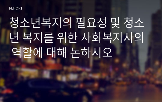 청소년복지의 필요성 및 청소년 복지를 위한 사회복지사의 역할에 대해 논하시오