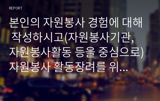 본인의 자원봉사 경험에 대해 작성하시고(자원봉사기관, 자원봉사활동 등을 중심으로)자원봉사 활동장려를 위한 개선점