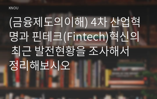 (금융제도의이해) 4차 산업혁명과 핀테크(Fintech)혁신의 최근 발전현황을 조사해서 정리해보시오