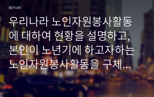 우리나라 노인자원봉사활동에 대하여 현황을 설명하고, 본인이 노년기에 하고자하는 노인자원봉사활동을 구체적으로 서술