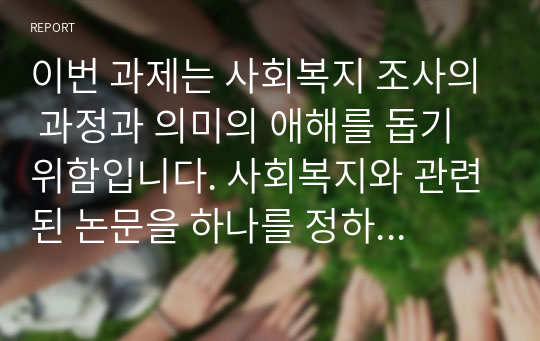 이번 과제는 사회복지 조사의 과정과 의미의 애해를 돕기위함입니다. 사회복지와 관련된 논문을 하나를 정하되, 논문 내용에 이론적 배경과 변수에 대한 개념규정, 연구방법등이 자세하게 기술된 논문은 선택하여 과제 상세설명에 나온내용을 아래의 형식에 따라 논문을 요약정리하시면 됩니다.