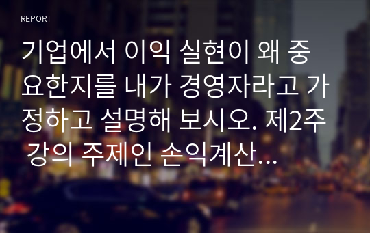 기업에서 이익 실현이 왜 중요한지를 내가 경영자라고 가정하고 설명해 보시오. 제2주 강의 주제인 손익계산서와 재무상태표 강의를 참고하고, 기업의 여러 이해관계자의 입장을 반영시켜 논술해 보시 (경영학개론)