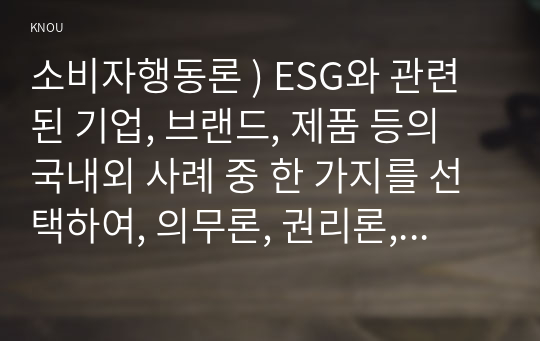 소비자행동론 ) ESG와 관련된 기업, 브랜드, 제품 등의 국내외 사례 중 한 가지를 선택하여, 의무론, 권리론, 공리론, 정의론, 상대주의 관점을 모두 적용하여 해당 사례를 다각적으로 분석하여 논의하고 마케팅 시사점을 도출하