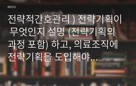 전략적간호관리 ) 전략기획이 무엇인지 설명 (전략기획의 과정 포함) 하고, 의료조직에 전략기획을 도입해야 하는 이유 및 전략기획의 장점들을 나열하시오