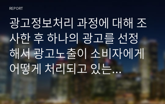 광고정보처리 과정에 대해 조사한 후 하나의 광고를 선정해서 광고노출이 소비자에게 어떻게 처리되고 있는 지 예를 들어 설명하시오