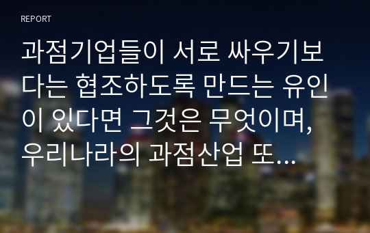 과점기업들이 서로 싸우기보다는 협조하도록 만드는 유인이 있다면 그것은 무엇이며, 우리나라의 과점산업 또는 과점시장의 사례