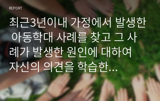 최근3년이내 가정에서 발생한 아동학대 사례를 찾고 그 사례가 발생한 원인에 대하여 자신의 의견을 학습한 내용을