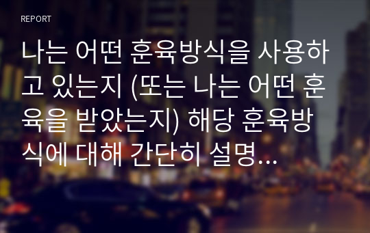 나는 어떤 훈육방식을 사용하고 있는지 (또는 나는 어떤 훈육을 받았는지) 해당 훈육방식에 대해 간단히 설명한 후