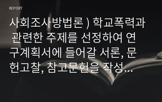 사회조사방법론 ) 학교폭력과 관련한 주제를 선정하여 연구계획서에 들어갈 서론, 문헌고찰, 참고문헌을 작성하시오.