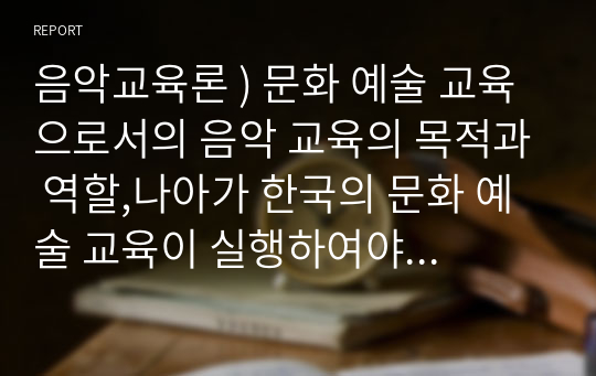 음악교육론 ) 문화 예술 교육으로서의 음악 교육의 목적과 역할,나아가 한국의 문화 예술 교육이 실행하여야 함 방향성에 대하여 쓰시오.