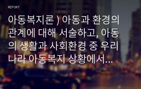 아동복지론 ) 아동과 환경의 관계에 대해 서술하고, 아동의 생활과 사회환경 중 우리나라 아동복지 상황에서 가장 시급하게 변화가 요구되는 환경은 무엇인지를 자신의 경험을 중심으로, 자신의 생각을 서술하시오.