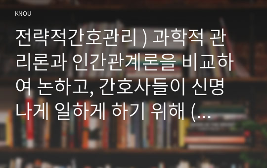 전략적간호관리 ) 과학적 관리론과 인간관계론을 비교하여 논하고, 간호사들이 신명나게 일하게 하기 위해 (조직에 공헌하려는 의욕을 고취시키려면) 꼭 필요하다고 생각되는 자신의 견해를 한 가지 이상 제시하시오.