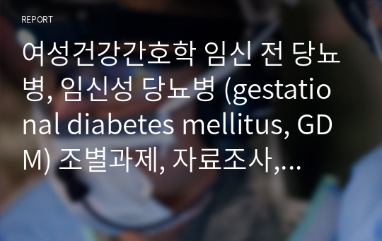 [여성간호학] 임신 전 당뇨병, 임신성 당뇨병 (gestational diabetes mellitus, GDM)에 대한 레포트 [시험공부자료, 여성간호학 핵심 정리, 신광, 레포트, 조별과제, 자료조사]