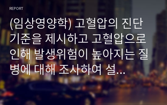 (임상영양학) 고혈압의 진단기준을 제시하고 고혈압으로 인해 발생위험이 높아지는 질병에 대해 조사하여 설명하시오