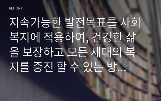 지속가능한 발전목표를 사회복지에 적용하여, 건강한 삶을 보장하고 모든 세대의 복지를 증진 할 수 있는 방법에 대해 논의해 본 보고서입니다.