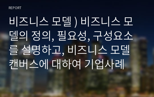 비즈니스 모델 ) 비즈니스 모델의 정의, 필요성, 구성요소를 설명하고, 비즈니스 모델 캔버스에 대하여 기업사례