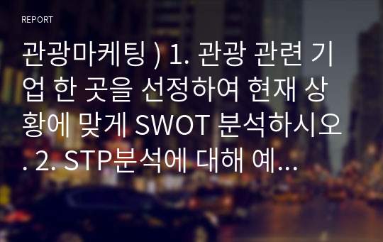 관광마케팅 ) 1. 관광 관련 기업 한 곳을 선정하여 현재 상황에 맞게 SWOT 분석하시오. 2. STP분석에 대해 예와 함께 구체적으로 설명하시오.