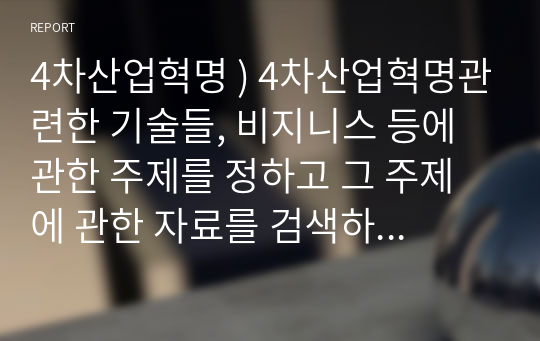 4차산업혁명 ) 4차산업혁명관련한 기술들, 비지니스 등에 관한 주제를 정하고 그 주제에 관한 자료를 검색하고 조사한 자료를 정리하여 제출