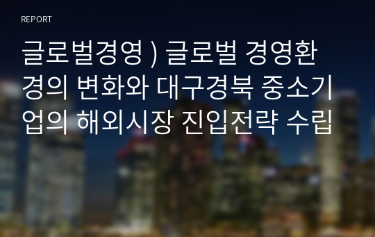 글로벌경영 ) 글로벌 경영환경의 변화와 대구경북 중소기업의 해외시장 진입전략 수립